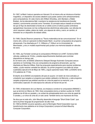 En 1947, la Mark II estuvo operativa en Harvard. En el mismo año se introduce el tambor
magnético, un dispositivo de acceso aleatorio que puede usarse como almacenamiento
para computadoras. En este mismo año William Shockley, John Bardeen y Walter
Brattain, de los laboratorios Bell, inventaron la resistencia de transferencia (transfer
resistor), comúnmente conocida como Transistor. El concepto estuvo basado en el hecho
de que el flujo de electricidad a través de un sólido (como el silicio) puede controlarse
agregándose impurezas con las configuraciones electrónicas adecuadas. Las válvulas de
vacío requieren cables, platos de metal, una cápsula de vidrio y vacío; en cambio, el
transistor es un dispositivo de estado sólido.
En 1948, Claude Shannon presenta su "Teoría matemática de las comunicaciones". En el
mismo año, entra en operación la Manchester Mark I, la primer computadora de programa
almacenado. Fue diseñada por F. C. Williams y T. Kilburn en la Universidad de
Manchester, y era un modelo experimental para probar una memoria basada en válvulas
de vacío.
En 1949, Jay Forrester construye la computadora Whirlwind en el MIT. Contenía 5000
válvulas, palabras de 16 bits, y estaba específicamente diseñada para controlar
dispositivos en tiempo real.
En el mismo año, la EDSAC (Electronic Delayed Storage Automatic Computer) estuvo
operativa en Cambridge. Era una computadora de programa almacenado, que fue
diseñada por Maurice Wilkes. Esta fue propuesta especialmente para resolver problemas
reales, y pudo resolver variedad de cálculos. Su primer programa (una tabla de raíces
cuadradas) ejecutó el 6 de Mayo de 1949, y siguió operando hasta 1958. La EDSAC tenía
512 palabras de 17 bits.
El diseño de la EDSAC era bastante útil para el usuario. Un botón de inicio activaba un
uniselector que cargaba un programa que estaba cableado a la Memoria, y este programa
cargaba programas que estaban escritos en cinta de papel en la memoria, y se
comenzaba a ejecutar. En esta época los cálculos se hacían bit por bit.
En 1949, el laboratorio de Los Alamos, se empieza a construir la computadora MANIAC I,
que se terminó en Marzo de 1952. Esta computadora tenía un tambor auxiliar de 10.000
palabras de 40 bits en paralelo, y la unidad de entrada/salida tenía una cinta de papel de
5 canales, y un drive de cinta de un solo canal. También tenía una impresora de línea.
Se dice que en este año, John Mauchly desarrolla el lenguaje "Short Order Code", que
sería el primer lenguaje de programación de alto nivel.
En 1950 la EDVAC se pone operativa, pero la Remington Rand Corporation (que se
transformaría mas adelante en la Unisys Corporation) compra la Eckert-Mauchly
Computer Corporation.

 