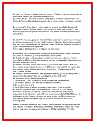 En 1951, Jay Forrester presenta, dentro del proyecto Whirlwind, una memoria no volátil: la
memoria de núcleos, que sería ampliamente difundida.
La primer UNIVAC I (Universal Automatic Computer) es puesta en funcionamiento en la
Oficina de Censos. Esta computadora pasó a ser la número uno en el mercado comercial.
En el mismo año, Grace Murray Hopper construye el primer compilador, llamado A-0.
También en este año, Maurice Wilkes origina el concepto de microprogramación, una
técnica que provee una aproximación ordenada para diseñar la unidad de control de una
computadora.
En 1952, Von Neumann, junto con Herman Goldstine, terminan de construir, en el Instituto
de Estudios Avanzados de Princeton (IAS - Institute of Advanced Studies) la computadora
IAS. Esta computadora también fue construida con el concepto de programa almacenado,
y tenía otras características importantes.
Por un lado, el diseño general de la máquina era el siguiente:
Existen cinco componentes básicos: la memoria, la Unidad Aritmético/Lógica, la Unidad
de Control de Programas, y el equipamiento de Entrada/Salida.
La Unidad Aritmético-Lógica ejecuta las operaciones básicas, y contiene un registro
acumulador de 40 bits (que también se usa se usa para entrada/salida). Las operaciones
se hacen sobre datos binarios.
La memoria almacena datos e instrucciones, y consistía de 4096 palabras de 40 bits.
Cada palabra contenía dos instrucciones de 20 bits, o un entero con 39 bits y signo. Las
instrucciones usaban 8 bits para el tipo de instrucciones, y 12 bits para especificar
direcciones de memoria.
La Unidad de control interpreta las instrucciones en memoria, y hace que se ejecuten. El
equipamiento de entrada/salida era operado por la Unidad de Control.
La computadora opera de la siguiente forma:
1. La Unidad de Control sigue el flujo del programa y hace que se ejecute;
2. La salida de datos se hace a través del registro acumulador;
3. Se usa aritmética binaria
4. La ALU hace las operaciones aritmético/lógicas usando lógica bit-parallel.
En este año también se pone operativa la EDVAC , así como la ILLIAC I (de la
Universidad de Illinois) y la ORDVAC (construida por la armada): todas usan la
arquitectura de Von Neumann. La ILLIAC (una copia mejorada de la ORDVAC) tenía 1024
palabras de 40 bits. En estas máquinas una suma tardaba nos 72 microsegundos,
mientras que las multiplicaciones de punto fijo tenían un promedio de unos 700
microsegundos.
Durante todos estos desarrollos, IBM se había transformado en una pequeña compañía
que producía perforadoras de tarjetas y ordenadoras mecánicas de tarjetas. IBM no se
interesó en producir computadoras, hasta que en 1952 produjo la IBM 701. Esta

 