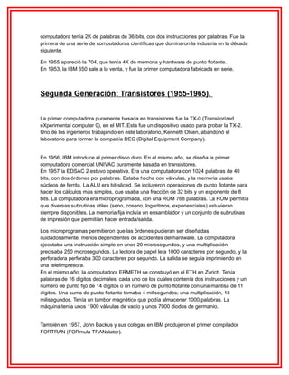 computadora tenía 2K de palabras de 36 bits, con dos instrucciones por palabras. Fue la
primera de una serie de computadoras científicas que dominaron la industria en la década
siguiente.
En 1955 apareció la 704, que tenía 4K de memoria y hardware de punto flotante.
En 1953, la IBM 650 sale a la venta, y fue la primer computadora fabricada en serie.

Segunda Generación: Transistores (1955-1965).
La primer computadora puramente basada en transistores fue la TX-0 (Transitorized
eXperimental computer 0), en el MIT. Esta fue un dispositivo usado para probar la TX-2.
Uno de los ingenieros trabajando en este laboratorio, Kenneth Olsen, abandonó el
laboratorio para formar la compañía DEC (Digital Equipment Company).
En 1956, IBM introduce el primer disco duro. En el mismo año, se diseña la primer
computadora comercial UNIVAC puramente basada en transistores.
En 1957 la EDSAC 2 estuvo operativa. Era una computadora con 1024 palabras de 40
bits, con dos órdenes por palabras. Estaba hecha con válvulas, y la memoria usaba
núcleos de ferrita. La ALU era bit-sliced. Se incluyeron operaciones de punto flotante para
hacer los cálculos más simples, que usaba una fracción de 32 bits y un exponente de 8
bits. La computadora era microprogramada, con una ROM 768 palabras. La ROM permitía
que diversas subrutinas útiles (seno, coseno, logaritmos, exponenciales) estuvieran
siempre disponibles. La memoria fija incluía un ensamblador y un conjunto de subrutinas
de impresión que permitían hacer entrada/salida.
Los microprogramas permitieron que las órdenes pudieran ser diseñadas
cuidadosamente, menos dependientes de accidentes del hardware. La computadora
ejecutaba una instrucción simple en unos 20 microsegundos, y una multiplicación
precisaba 250 microsegundos. La lectora de papel leía 1000 caracteres por segundo, y la
perforadora perforaba 300 caracteres por segundo. La salida se seguía imprimiendo en
una telelimpresora.
En el mismo año, la computadora ERMETH se construyó en el ETH en Zurich. Tenía
palabras de 16 dígitos decimales, cada uno de los cuales contenía dos instrucciones y un
número de punto fijo de 14 dígitos o un número de punto flotante con una mantisa de 11
dígitos. Una suma de punto flotante tomaba 4 milisegundos; una multiplicación, 18
milisegundos. Tenía un tambor magnético que podía almacenar 1000 palabras. La
máquina tenía unos 1900 válvulas de vacío y unos 7000 diodos de germanio.
También en 1957, John Backus y sus colegas en IBM produjeron el primer compilador
FORTRAN (FORmula TRANslator).

 