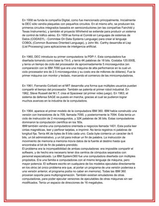 En 1958 se funda la compañía Digital, como fue mencionado principalmente. Inicialmente
la DEC sólo vendía plaquetas con pequeños circuitos. En el mismo año, se producen los
primeros circuitos integrados basados en semiconductores (en las compañías Fairchild y
Texas Instruments), y también el proyecto Whirlwind se extiende para producir un sistema
de control de tráfico aéreo. En 1959 se forma el Comité en Lenguajes de sistemas de
Datos (CODASYL - Commitee On Data Systems Language) para crear el lenguaje
COBOL (Common Business Oriented Language), y John Mc. Carthy desarrolla el Lisp
(List Processing) para aplicaciones de inteligencia artificial.
En 1960, DEC introduce su primer computadora: la PDP-1. Esta computadora fue
diseñada tomando como base la TX-0, y tenía 4K palabras de 18 bits. Costaba 120.000$,
y tenía un tiempo de ciclo del procesador de aproximadamente 5 microsegundos (en
comparación con la IBM 7090 que era una máquina de alta performance en la cual un
ciclo procesador era de 2.5 microsegundos y su costo era de millones de dólares). Fue la
primer máquina con monitor y teclado, marcando el comienzo de las minicomputadoras.
En 1961, Fernando Corbató en el MIT desarrolla una forma que múltiples usuarios puedan
compartir el tiempo del procesador. También se patenta el primer robot industrial. En
1962, Steve Russell del M.I.T. crea el Spacewar (el primer video juego). En 1963, el
sistema de defensa SAGE es puesto en marcha, gracias al cual se pudieron lograr
muchos avances en la industria de la computadora.
En 1964, aparece el primer modelo de la computadora IBM 360. IBM había construido una
versión con transistores de la 709, llamada 7090, y posteriormente la 7094. Esta tenía un
ciclo de instrucción de 2 microsegundos, y 32K palabras de 36 bits. Estas computadoras
dominaron la computación científica en los '60s.
IBM también vendía una computadora orientada a negocios llamada 1401. Esta podía leer
cintas magnéticas, leer y perforar tarjetas, e imprimir. No tenía registros ni palabras de
longitud fija. Tenía 4K de bytes de 8 bits cada uno. Cada byte contenía un caracter de 6
bits, un bit administrativo, y un bit para indicar un fin de palabra. La instrucción de
movimiento de memoria a memoria movía datos de la fuente al destino hasta que
encontraba el bit de fin de palabra prendido.
El problema era la incompatibilidad de ambas computadoras: era imposible compartir el
software, y de hecho era necesario tener dos centros de cómputos separados con
personal especializado. La IBM System/360 fue una computadora diseñada con múltiples
propósitos. Era una familia e computadoras con el mismo lenguaje de máquina, pero
mayor potencia. El software escrito en cualquiera de los modelos ejecutaba directamente
en los otros (el único problema era que, al portar un programa de una versión poderosa a
una versión anterior, el programa podía no caber en memoria). Todas las IBM 360
proveían soporte para multiprogramación. También existían emuladores de otras
computadoras, para poder ejecutar versiones de ejecutables de otras máquinas sin ser
modificados. Tenía un espacio de direcciones de 16 megabytes.

 