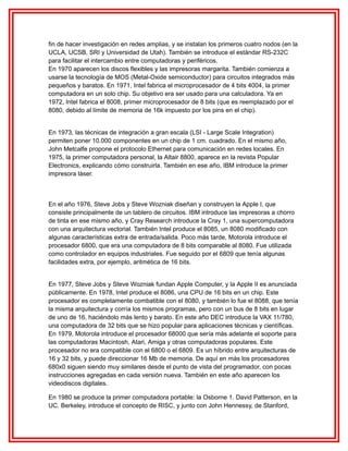 fin de hacer investigación en redes amplias, y se instalan los primeros cuatro nodos (en la
UCLA, UCSB, SRI y Universidad de Utah). También se introduce el estándar RS-232C
para facilitar el intercambio entre computadoras y periféricos.
En 1970 aparecen los discos flexibles y las impresoras margarita. También comienza a
usarse la tecnología de MOS (Metal-Oxide semiconductor) para circuitos integrados más
pequeños y baratos. En 1971, Intel fabrica el microprocesador de 4 bits 4004, la primer
computadora en un solo chip. Su objetivo era ser usado para una calculadora. Ya en
1972, Intel fabrica el 8008, primer microprocesador de 8 bits (que es reemplazado por el
8080, debido al límite de memoria de 16k impuesto por los pins en el chip).
En 1973, las técnicas de integración a gran escala (LSI - Large Scale Integration)
permiten poner 10.000 componentes en un chip de 1 cm. cuadrado. En el mismo año,
John Metcalfe propone el protocolo Ethernet para comunicación en redes locales. En
1975, la primer computadora personal, la Altair 8800, aparece en la revista Popular
Electronics, explicando cómo construirla. También en ese año, IBM introduce la primer
impresora láser.

En el año 1976, Steve Jobs y Steve Wozniak diseñan y construyen la Apple I, que
consiste principalmente de un tablero de circuitos. IBM introduce las impresoras a chorro
de tinta en ese mismo año, y Cray Research introduce la Cray 1, una supercomputadora
con una arquitectura vectorial. También Intel produce el 8085, un 8080 modificado con
algunas características extra de entrada/salida. Poco más tarde, Motorola introduce el
procesador 6800, que era una computadora de 8 bits comparable al 8080. Fue utilizada
como controlador en equipos industriales. Fue seguido por el 6809 que tenía algunas
facilidades extra, por ejemplo, aritmética de 16 bits.
En 1977, Steve Jobs y Steve Wozniak fundan Apple Computer, y la Apple II es anunciada
públicamente. En 1978, Intel produce el 8086, una CPU de 16 bits en un chip. Este
procesador es completamente combatible con el 8080, y también lo fue el 8088, que tenía
la misma arquitectura y corría los mismos programas, pero con un bus de 8 bits en lugar
de uno de 16, haciéndolo más lento y barato. En este año DEC introduce la VAX 11/780,
una computadora de 32 bits que se hizo popular para aplicaciones técnicas y científicas.
En 1979, Motorola introduce el procesador 68000 que sería más adelante el soporte para
las computadoras Macintosh, Atari, Amiga y otras computadoras populares. Este
procesador no era compatible con el 6800 o el 6809. Es un híbrido entre arquitecturas de
16 y 32 bits, y puede direccionar 16 Mb de memoria. De aquí en más los procesadores
680x0 siguen siendo muy similares desde el punto de vista del programador, con pocas
instrucciones agregadas en cada versión nueva. También en este año aparecen los
videodiscos digitales.
En 1980 se produce la primer computadora portable: la Osborne 1. David Patterson, en la
UC. Berkeley, introduce el concepto de RISC, y junto con John Hennessy, de Stanford,

 
