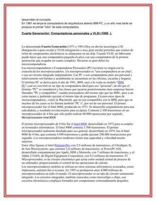 desarrollan el concepto.
En 1981 se lanza la computadora de arquitectura abierta IBM-PC, y un año mas tarde se
produce el primer "clon" de esta computadora.

Cuarta Generación: Computadoras personales y VLSI (1980 ).

La denominada Cuarta Generación (1971 a 1981) Hoy en día las tecnologías LSI
(Integración a gran escala) y VLSI (integración a muy gran escala) permiten que cientos de
miles de componentes electrónicos se almacenen en un chip. Usando VLSI, un fabricante
puede hacer que una computadora pequeña rivalice con una computadora de la primera
generación que ocupaba un cuarto completo. Hicieron su gran debut las
microcomputadoras.
Las microcomputadoras o Computadoras Personales (PC) tuvieron su origen con la
creación de los microprocesadores. Un microprocesador es "una computadora en un chip",
o sea un circuito integrado independiente. Las PC´s son computadoras para uso personal y
relativamente son baratas y actualmente se encuentran en las oficinas, escuelas y hogares.
El término PC se deriva para el año de 1981, IBM, sacó a la venta su modelo "IBM
PC",cual se convirtió en un tipo de computadora ideal para uso "personal", de ahí que el
término "PC" se estandarizó y los clones que sacaron posteriormente otras empresas fueron
llamados "PC y compatibles", usando procesadores del mismo tipo que las IBM , pero a un
costo menor y pudiendo ejecutar el mismo tipo de programas. Existen otros tipos de
microcomputadoras , como la Macintosh, que no son compatibles con la IBM, pero que en
muchos de los casos se les llaman también "PC´s", por ser de uso personal. El primer
microprocesador fue el Intel 4004, producido en 1971. Se desarrolló originalmente para una
calculadora, y resultaba revolucionario para su época. Contenía 2.300 transistores en un
microprocesador de 4 bits que sólo podía realizar 60.000 operaciones por segundo.
Microprocesador Intel 8008

El primer microprocesador de 8 bits fue el Intel 8008, desarrollado en 1972 para su empleo
en terminales informáticos. El Intel 8008 contenía 3.300 transistores. El primer
microprocesador realmente diseñado para uso general, desarrollado en 1974, fue el Intel
8080 de 8 bits, que contenía 4.500 transistores y podía ejecutar 200.000 instrucciones por
segundo. Los microprocesadores modernos tienen una capacidad y velocidad mucho
mayores.
Entre ellos figuran el Intel Pentium Pro, con 5,5 millones de transistores; el UltraSparc-II,
de Sun Microsystems, que contiene 5,4 millones de transistores; el PowerPC 620,
desarrollado conjuntamente por Apple, IBM y Motorola, con 7 millones de transistores, y el
Alpha 21164A, de Digital Equipment Corporation, con 9,3 millones de transistores. El
Microprocesador, es un circuito electrónico que actúa como unidad central de proceso de
un ordenador, proporcionando el control de las operaciones de cálculo.
Los microprocesadores también se utilizan en otros sistemas informáticos avanzados, como
impresoras, automóviles o aviones. En 1995 se produjeron unos 4.000 millones de
microprocesadores en todo el mundo. El microprocesador es un tipo de circuito sumamente
integrado. Los circuitos integrados, también conocidos como microchips o chips, son
circuitos electrónicos complejos formados por componentes extremadamente pequeños

 