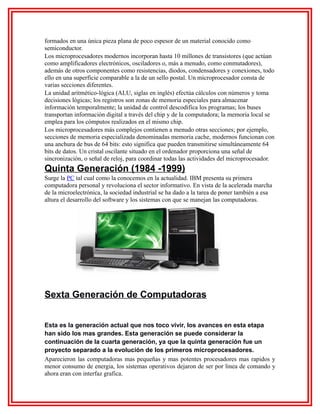 formados en una única pieza plana de poco espesor de un material conocido como
semiconductor.
Los microprocesadores modernos incorporan hasta 10 millones de transistores (que actúan
como amplificadores electrónicos, osciladores o, más a menudo, como conmutadores),
además de otros componentes como resistencias, diodos, condensadores y conexiones, todo
ello en una superficie comparable a la de un sello postal. Un microprocesador consta de
varias secciones diferentes.
La unidad aritmético-lógica (ALU, siglas en inglés) efectúa cálculos con números y toma
decisiones lógicas; los registros son zonas de memoria especiales para almacenar
información temporalmente; la unidad de control descodifica los programas; los buses
transportan información digital a través del chip y de la computadora; la memoria local se
emplea para los cómputos realizados en el mismo chip.
Los microprocesadores más complejos contienen a menudo otras secciones; por ejemplo,
secciones de memoria especializada denominadas memoria cache, modernos funcionan con
una anchura de bus de 64 bits: esto significa que pueden transmitirse simultáneamente 64
bits de datos. Un cristal oscilante situado en el ordenador proporciona una señal de
sincronización, o señal de reloj, para coordinar todas las actividades del microprocesador.

Quinta Generación (1984 -1999)
Surge la PC tal cual como la conocemos en la actualidad. IBM presenta su primera
computadora personal y revoluciona el sector informativo. En vista de la acelerada marcha
de la microelectrónica, la sociedad industrial se ha dado a la tarea de poner también a esa
altura el desarrollo del software y los sistemas con que se manejan las computadoras.

Sexta Generación de Computadoras
Esta es la generación actual que nos toco vivir, los avances en esta etapa
han sido los mas grandes. Esta generación se puede considerar la
continuación de la cuarta generación, ya que la quinta generación fue un
proyecto separado a la evolución de los primeros microprocesadores.
Aparecieron las computadoras mas pequeñas y mas potentes procesadores mas rapidos y
menor consumo de energia, los sistemas operativos dejaron de ser por linea de comando y
ahora eran con interfaz grafica.

 