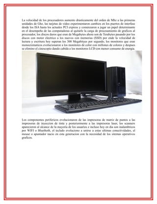 La velocidad de los procesadores aumento drasticamente del orden de Mhz a las primeras
unidades de Ghz, las tarjetas de video experimentaron cambios en los puertos de interfase
desde los ISA hasta los actuales PCI express y comenzaron a jugar un papel determinante
en el desempeño de las computadoras al quitarle la carga de procesamiento de graficos al
procesador, los discos duros que eran de Megabytes ahora son de Terabytes pasando por los
discos con motor electrico a los nuevos con memorias (SSD) por ende la velocidad de
lectura y escritura hoy superan los 300 Megabityes por segundo, los monitores que eran
monocromaticos evolucionaron a los monitores de color con millones de colores y despues
se elimino el cinescopio dando cabida a los monitores LCD con menor consumo de energia.

Los componentes perifericos evolucionaron de las impresoras de matriz de puntos a las
impresoras de inyeccion de tinta y posteriormente a las impresoras laser, los scanners
aparecieron al alcance de la mayoria de los usuarios e incluso hoy en dia son inalambricos
por WIFI o Bluethoth, el teclado evoluciono a unirse a estas ultimas conectividades, el
mouse o apuntador nacio en esta generacion con la necesidad de los sitemas operativos
graficos.

 