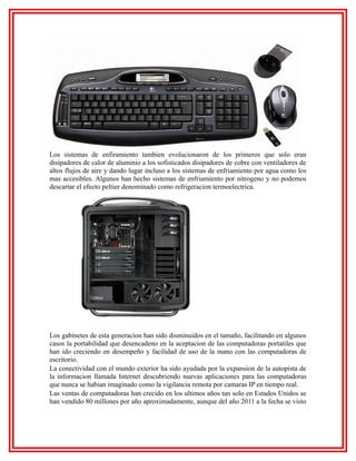 Los sistemas de enfiramiento tambien evolucionaron de los primeros que solo eran
disipadores de calor de aluminio a los sofisticados disipadores de cobre con ventiladores de
altos flujos de aire y dando lugar incluso a los sistemas de enfriamiento por agua como los
mas accesibles. Algunos han hecho sistemas de enfriamiento por nitrogeno y no podemos
descartar el efecto peltier denominado como refrigeracion termoelectrica.

Los gabinetes de esta generacion han sido disminuidos en el tamaño, facilitando en algunos
casos la portabilidad que desencadeno en la aceptacion de las computadoras portatiles que
han ido creciendo en desempeño y facilidad de uso de la mano con las computadoras de
escritorio.
La conectividad con el mundo exterior ha sido ayudada por la expansion de la autopista de
la informacion llamada Internet descubriendo nuevas aplicaciones para las computadoras
que nunca se habian imaginado como la vigilancia remota por camaras IP en tiempo real.
Las ventas de computadoras han crecido en los ultimos años tan solo en Estados Unidos se
han vendido 80 millones por año aproximadamente, aunque del año 2011 a la fecha se visto

 