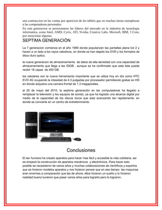 una contraccion en las ventas por aparicion de las tablets que en muchas tareas reemplazan
a las computadoras personales.
En esta generacion se posicionaron las lideres del mercado en la industria de tecnologia
informatica, como Intel, AMD, Cyrix, ATI, Nvidia, Creative Labs, Microsft, IBM, 3 Com,
por mencionar algunas.

SEPTIMA GENERACIÒN
La 7 generacion comienza en el año 1999 donde popularizan las pantallas plana lcd 2 y
hacen a un lado a los rayos catodicos, en donde se han dejado los DVD y los formatos de
disco duro optico.
la nueva generacion de almacenamiento de datos de alta densidad con una capacidad de
almacenamiento que llega a las 50GB , aunque se ha confirmado que esta lista puede
recibir 16 capas de 400 GB.
los celulares son la nueva herramienta importante que se utiliza hoy en día como HTC
EVO 4G ocupando la intesidad de 4.3 pulgadas por procesador permitiendo grabar en HD
en donde adquiera una camara frontal de 1.3 megapixeles,
el 20 de mayo del 2010, la septima generación en las computadoras ha llegado a
remplazar la televisión y los equipos de sonido, ya que ha logrado una alcance digital por
medio de la capacidad de los discos duros que esta avanzando tan rapidamente. en
donde se convierte en un centro de entretenimiento.

Conclusiones
El ser humano ha creado aparatos para hacer mas fácil y accesible la vida cotidiana, asi
se empezó la construcción de aparatos mecánicos y electrónicos .Para hacer esto
posible se necesitaron de varios años y muchas colaboraciones de científicos y expertos
que se hicieron modelos aparatos y nos hicieron pensar que en ese tiempo las maquinas
eran enormes a comparación que las de ahora, ellos hicieron un sueño y lo hicieron
realidad bueno tuvieron que pasar varios años para lograrlo pero lo lograron.

 