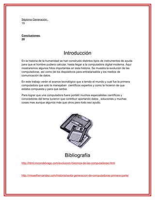 Séptima Generación.
19

Conclusiones.
20

Introducción
En la historia de la humanidad se han construido distintos tipos de instrumentos de ayuda
para que el hombre pudiera calcular, hasta llegar a la computadora digital moderna. Aquí
mostraremos algunos hitos importantes en esta historia. Se muestra la evolución de las
computadoras, así como de los dispositivos para entrada/salida y los medios de
comunicación de datos.
En este trabajo verán el avance tecnológico que a tenido el mundo y cual fue la primera
computadora que solo la manejaban científicos expertos y como la hicieron de que
estaba compuesta y para que serbia.
Para lograr que una computadora fuera portátil muchos especialistas científicos y
conocedores del tema tuvieron que contribuir aportando datos , soluciones y muchas
cosas mas aunque algunos más que otros pero todo eso ayudo.

Bibliografía
http://html.rincondelvago.com/evolucion-historica-de-las-computadoras.html

http://misaelhernandez.com/historia/sexta-generacion-de-computadoras-primera-parte/

 