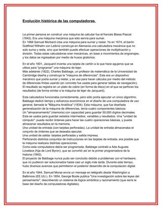 Evolución histórica de las computadoras.

La primer persona en construir una máquina de calcular fue el francés Blaise Pascal
(1642). Era una máquina mecánica que sólo servía para sumar.
En 1666 Samuel Morbard crea una máquina para sumar y restar. Ya en 1674, el barón
Gottfired Wilhelm von Leibniz construye en Alemania una calculadora mecánica que no
solo suma y resta, sino que también puede efectuar operaciones de multiplicación y
división. Todas estas calculadoras eran mecánicas, en base a movimientos de engranajes,
y los datos se ingresaban por medio de husos giratorios.
En el año 1801, Jacquard inventa una tarjeta de cartón a la que hace agujeros que se
utiliza para "programar" una máquina de tejer.
Más adelante (1822), Charles Babbage, un profesor de matemática de la Universidad de
Cambridge diseña y construye la "máquina de diferencias". Este era un dispositivo
mecánico que podía sumar y restar, y se usa para hacer cálculos por medio del método
de diferencias finitas usando (en concreto fue usada para generar tablas de navegación).
El resultado se registra en un plato de cobre (en forma de disco) en el que se perforan los
resultados (de forma similar a la máquina de tejer de Jacquard).
Esta calculadora funcionaba correctamente, pero sólo podía ejecutar un único algoritmo.
Babbage dedicó tiempo y esfuerzos económicos en el diseño de una computadora de uso
general, llamada la "Máquina Analítica" (1834). Esta máquina, que fue diseñada
generalización de la máquina de diferencias, tenía cuatro componentes básicos:
Un "almacenamiento" (memoria) con capacidad para guardar 50.000 dígitos decimales.
Esta se usaba para guardar estados intermedios, variables y resultados. Una "unidad de
cómputo": puede recibir órdenes para hacer las cuatro operaciones básicas, y puede
almacenar resultados en la memoria.
Una unidad de entrada (con tarjetas perforadas). La unidad de entrada almacenaba el
conjunto de órdenes que se deseaba ejecutar.
Una unidad de salida: tarjetas perforadas y salida impresa.
Perforando distintos conjuntos de instrucciones en las tarjetas de entrada, era posible que
la máquina realizara distintas operaciones.
Como esta computadora debía ser programada, Babbage contrató a Ada Augusta
Lovelace (hija de Lord Byron), que se convirtió así en la primer programadora de la
historia (1842).
El proyecto de Babbage nunca pudo ser concluido debido a problemas con el hardware,
que no pudieron ser solucionados hasta casi un siglo más tarde. Durante este tiempo,
hubo diversos avances que permitieron el posterior desarrollo de la computación digital.
En el año 1844, Samuel Morse envía un mensaje en telégrafo desde Washington a
Baltimore (EE.UU.). En 1854, George Boole publica "Una investigación sobre las leyes del
pensamiento", describiendo un sistema de lógica simbólica y razonamiento (que sería la
base del diseño de computadoras digitales).

 