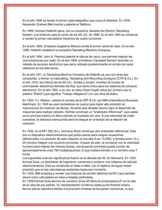 En el año 1858 se tiende el primer cable telegráfico que cruza el Atlántico. En 1876,
Alexander Graham Bell inventa y patenta el Teléfono.
En 1889, Herman Hollerith gana, con su compañía, llamada the Electric Tabulating
System, una licitación para el censo de los EE.UU. de 1890. En el año 1893 se comienza
a vender la primer calculadora mecánica de cuatro funciones.
En el año 1895, el italiano Guglielmo Marconi emite la primer señal de radio. En el año
1896, Hollerith establece la compañía Tabulating Machine Company.
En el año 1904, John A. Fleming patenta la válvula de vacío, que permite mejorar las
comunicaciones por radio. En el año 1908, el británico Campbell Swinton describe un
método de escaneo electrónico que sería utilizado posteriormente en el tubo de rayos
catódicos de los televisores.
En el año 1911, la Tabulating Machine Company de Hollerith se une con otras dos
compañías, y forman la Calculating, Tabulating and Recording Company (CTR & Co.). En
el año 1919, dos físicos de los EE.UU., Eccles y Jordan, inventan el circuito de
conmutación electrónica llamado flip-flop, que sería crítico para los sistemas de cómputo
electrónico. En el año 1920, a su vez, el checo Karel Cepel utiliza por primera vez la
palabra "Robot" (que significa "Trabajo obligatorio") en una obra de teatro.
En 1924, T.J. Watson. cambia el nombre de la CRT & Co. por IBM (International Business
Machines). En 1928 se usan osciladores de cuarzo para lograr alta precisión en
mecanismos de medición de tiempo. Durante esta década retoma vigor el desarrollo de
máquinas para realizar cálculos. Hartree construyó un "analizador diferencial", que usaba
como principio básico un disco rotando en contacto con otro. A una velocidad de motor
constante, la distancia transcurrida sería la integral en el tiempo de la relación de
variación.
En 1930, en el MIT (EE.UU.), Vannevar Bush construye otro analizador diferencial. Este
era un dispositivo electromecánico que podía usarse para integrar ecuaciones
diferenciales. La precisión de esta máquina no era alta (5 en 10.000), y tomaba entre 10 y
20 minutos integrar una ecuación promedio. A pesar de esto, al comparar con la velocidad
humana para realizar las mismas tareas, una ecuación promedio puede constar de
aproximadamente unas 750 multiplicaciones, lo que hubiera tomado a un hombre unas 7
horas.
Los siguientes avances significativos fueron en la década del 30, en Alemania. En 1934,
Konrad Zuse, un estudiante de ingeniería, comienza a construir una máquina de calcular
electromecánica. Esta es construida en base a relés, con el objetivo de lograr mayor
precisión que en las calculadoras existentes hasta ese momento.
En 1935, IBM empieza a vender una máquina de escribir eléctrica (la 601) que también
servía como calculadora en base a tarjetas perforadas.
En 1936 Konrad Zuse termina de construir (a los 26 años) la computadora Z1 en la sala
de la casa de sus padres. Su representación numérica usaba punto flotante binario.
Nunca estuvo operativa debido a la precisión limitada de las partes mecánicas, lo que

 
