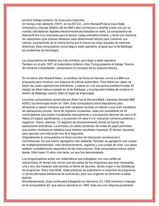 provocó trabajo posterior de Zuse para mejorarla.
Un tiempo más adelante (1937), en los EE.UU., John Atanasoff (de la Iowa State
University) y George Stibbitz (de los Bell Labs) comienzan a diseñar (cada uno por su
cuenta) calculadoras digitales electromecánicas basadas en relés. La computadora de
Atanasoff era muy avanzada para la época: usaba aritmética binaria, y tenía una memoria
de capacitores (que precisa refrescos cada determinado tiempo para mantener sus
valores, exactamente de la misma forma que lo hacen los chips actuales de memoria
dinámica). Esta computadora nunca llegó a estar operativa, al igual que la de Babbage,
por problemas de tecnología.
La computadora de Stibbitz era más primitiva, pero llegó a estar operativa.
También en el año 1937, el matemático británico Alan Turing presenta el trabajo "Acerca
de números computables", presentando el concepto de su máquina teórica.
En el mismo año Howard Aiken, un profesor de física en Harvard, envía a a IBM una
propuesta para construir una máquina de cálculo automático. Esta debía ser capaz de
hacer las cuatro operaciones aritméticas, y operar en una secuencia predeterminada. El
trabajo de Aiken estuvo basado en el de Babbage, y la propuesta trataba de construir el
diseño de Babbage usando relés en lugar de engranajes.
La primer computadora construida por Aiken fue la Harvard Mark I (también llamada IBM
ASSC) fue terminada recién en 1944. Esta computadora tenía dispositivos para
almacenar y operar números que eran cargados durante un cálculo o que eran resultados
de operaciones previas. Tenía 60 registros constantes, cada uno consistente de 24
conmutadores que podían inicializarse manualmente a una posición decimal (de cero a 9).
Había 23 dígitos significativos, y la posición 24 valía 0 o 9, indicando números positivos o
negativos. Había, además, 72 registros de almacenamiento donde se hacían las
operaciones aritméticas. La entrada y la salida consistían de cintas de papel perforado,
que podían montarse en teletipos para obtener resultados impresos. El tiempo requerido
para ejecutar una instrucción era de 6 segundos.
Originalmente la computadora no tenía circuitos de bifurcación (condicional o
incondicional), los que fueron agregados más adelante. También se agregaron una unidad
de multiplicación/división, más almacenamiento, registros y una unidad de cinta. Los datos
estaban completamente separados de las instrucciones. Esta computadora estuvo activa
desde 1944 hasta 15 años más tarde, en que fue desmantelada.
Los programadores solían ser matemáticos que trabajaban con una cartilla de
operaciones. Al tiempo era común que las partes de los programas que eran necesarias
una y otra vez hubieran sido escritas en libros de apuntes, dando origen a las bibliotecas
de programas. Años más tarde, estas prácticas se extendieron a conjuntos de programas
o rutinas (llamados bibliotecas de subrutinas), pero sus orígenes se remontan a estas
épocas.
Simultáneamente, Zuse continuaba trabajando en Alemania. En 1938 comenzó a trabajar
en la computadora Z2, que estuvo operativa en 1940. Esta era una máquina puramente

 