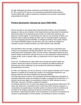 de relés. Reemplazó las partes mecánicas no funcionales de la Z1 por relés.
En 1941, terminó la Z3, que era una computadora programable electromecánica.
Contenía 2600 relés, y algunos expertos la consideran como la primer computadora
programable de la historia.

Primera Generación: Válvulas de vacío (1945-1955).

Para el momento en que Howard Aiken había terminado la Mark II, las computadoras
basadas en relés ya eran obsoletas. El principal estímulo para desarrollar computadoras
electrónicas estuvo en la segunda guerra mundial. Los submarinos alemanes, que
destruían a la flota inglesa, se comunicaban por radio con sus almirantes en Berlín. Los
británicos podían captar las señales de radio, pero los mensajes estaban encriptados
usando un dispositivo llamado ENIGMA. La inteligencia británica había podido obtener
una máquina ENIGMA robada a los alemanes, pero para quebrar los códigos era
necesaria una gran cantidad de cálculo, que debía hacerse a alta velocidad.
Para decodificar estos mensajes, el gobierno británico construyó un laboratorio para
construir una computadora, llamada COLOSSUS. Alan Turing, T. Flowers y M. Newman
construyeron esta computadora (1943), que fue la primer computadora electrónica de la
historia. Estaba construida de válvulas de vacío y no tenía dispositivos electromecánicos.
A pesar de ello, al ser un secreto militar, su construcción no tuvo ninguna influencia
posterior.
En EE.UU., simultáneamente, había interés de la armada para obtener tablas que
pudieran usarse para mejorar la precisión en los disparos de artillería pesada (en
particular para armas antiaéreas), ya que hacerlos manualmente era tedioso y
frecuentemente con errores.
En 1943, John Mauchly y uno de sus alumnos, un joven ingeniero llamado John P. Eckert
obtienen un subsidio de la armada para construir una computadora electrónica, que
llamaron Electronic Numerical Integrator and Computer (ENIAC).
John Mauchly propuso construir una computadora electrónica digital para reemplazar al
analizador diferencial, dando dos ventajas principales: la velocidad de la electrónica, y la
precisión del principio digital. La computadora consistía de 18000 válvulas de vacío y
1500 relés. Consumía 140 KW/h y pesaba 30 toneladas.
Su hardware electrónico era 10 veces más rápidos que los del analizador diferencial y 100
veces más rápido que un calculista humano: podía hacer 5000 sumas por segundo. La
computadora era programada por completo usando una técnica similar a los tableros de
enchufes de las antiguas máquinas de calcular (enciendiendo y apagando llaves y
enchufando y desenchufando cables). Esta computadora no era binaria, sino decimal: los
números se representaban en forma decimal, y la aritmética se hacía en el sistema

 
