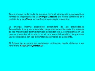 Tanto el nivel de la onda de presión como el alcance de los proyectiles formados, dependerá de la  Energía Interna  del fluído contenido en l recipiente y de  Cómo  se tranforma en energía mecánica. La energía interna disponible dependerá de las propiedades Termodinámicas y de la cantidad de producto involucrado, los valores de las magnitudes termidinámicas dependen de las condiciones en las que se encuentre el producto en el momento del estallido, lo que a su vez se relaciona con las circunstancias propias de accidente. El Orígen de la rotura del recipiente, entonces, puede deberse a un fenómeno  FISICO  o  QUIMICO. 