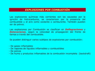 EXPLOSIONES POR COMBUSTIÓN Las explosiones químicas más corrientes son las causadas por la ignición de hidrocarburos, se caracterizan por la presencia del combustible y el aire como oxidante o comburente. También pueden ser de polvos. Las explosiones por Combustión se clasifican en  Deflagraciones  y  Detonaciones , según la velocidad de propagación del frente de llamas a través del combustible. Se pueden distinguir varios subtipos de explosiones por combustión: De gases inflamables De vapores de líquidos inflamables y combustibles De polvos De humo y productos inflamables de la combustión incompleta  (backdraft) 
