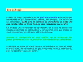 Bola de Fuego La energía se disipa en forma térmica, no mecánica. La bola de fuego se trata, pues, de un incendio de gas, que puede ser muy destructivo, pero no constituye una explosión. La bola de fuego se produce por la  ignición inmediata  de un escape instantáneo de gas combustible, debido, por ejemplo, a la rotura de un contenedor.  Dado que la ignición es inmediata, la nube de gas combustible no tiene tiempo para mezclarse con el aire.   Se produce una combustión de aportación, en la que no existe una mezcla preformada de combustible y comburente, sino que ambos se van incorporando, por difusión, al frente de llama.  Aunque la combustión es muy rápida, no se acumulan los gases generados y no se producen sobrepresiones apreciables.   