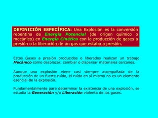 DEFINICIÓN ESPECÍFICA:  Una Explosión es la conversión repentina de  Energía Potencial  (de orígen químico o mecánico) en  Energía Cinética  con la producción de gases a presión o la liberación de un gas que estaba a presión. Estos Gases a presión producidos o liberados realizan un trabajo  Mecánico  como desplazar, cambiar o dispersar materiales cercanos. Aunque una explosión viene casi siempre acompañada de la producción de un fuerte ruído, el ruído en sí mismo no es un elemento esencial de la explosión. Fundamentalmente para determinar la existencia de una explosión, se estudia la  Generación  y/o  Liberación  violenta de los gases. 
