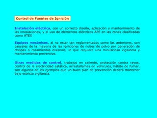 Control de Fuentes de Ignición Instalación eléctrica , con un correcto diseño, aplicación y mantenimiento de las instalaciones, y el uso de elementos eléctricos APE en las zonas clasificadas como ATEX Equipos mecánicos , al no estar tan reglamentados como las anteriores, son causales de la mayoría de las igniciones de nubes de polvo por generación de chispas o rozamientos exesivos, lo que requiere una minusciosa vigilancia y mantenimiento preventivo. Otras medidas de control , trabajos en caliente, protección contra rayos, control de la electricidad estática, arrestallamas en vehículos, hábito de fumar, son algunos de los ejemplos que un buen plan de prevención deberá mantener bajo estricta vigilancia. 