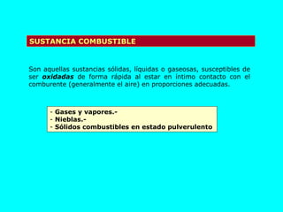 SUSTANCIA COMBUSTIBLE Son aquellas sustancias sólidas, líquidas o gaseosas, susceptibles de ser  oxidadas  de forma rápida al estar en íntimo contacto con el comburente (generalmente el aire) en proporciones adecuadas. Gases y vapores.- Nieblas.- Sólidos combustibles en estado pulverulento 
