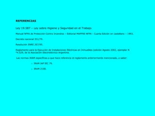 Ley 19.587 – Ley sobre Higiene y Seguridad en el Trabajo Manual NFPA de Protección Contra Incendios – Editorial MAPFRE NFPA - Cuarta Edición en castellano – 1993.  Decreto nacional 351/79. Resolución ENRE 207/95. Reglamento para la Ejecución de Instalaciones Eléctricas en Inmuebles (edición Agosto 2002, ejemplar N°4.529, de la Asociación Electrotécnica Argentina. Las normas IRAM específicas a que hace referencia el reglamento anteriormente mencionado, a saber: o  IRAM IAP IEC 79. o  IRAM 2100. REFERENCIAS  