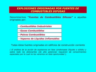 EXPLOSIONES ORIGINADAS POR FUENTES DE COMBUSTIBLES DIFUSAS Denominarmos  “ Fuentes de Combustibles Difusas”  a aquellas originadas por: - Combustibles Industriales - Gases Combustibles - Polvos Combustibles - Vapores de Líquidos Inflamables Todas éstas fuentes originadas en edificios de construcción corriente ( El análisis de la acción de explosivos en fase condensada (líquido o sólido) y sobre todo los detonantes (de alta potencia) requieren de conocimientos especiales por lo cual no los veremos en ésta oportunidad ). 
