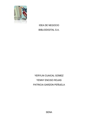 IDEA DE NEGOCIO<br />BIBLIODIGITAL S.A.<br />YERYLIN CUAICAL GOMEZ<br />YENNY ENCISO ROJAS<br />PATRICIA GARZON PEÑUELA<br />SENA<br />CENTRO DE GESTIÓN ADMINISTRATIVA<br />BOGOTA D.C<br />2011<br />INTRODUCCIÓN<br />Nuestra idea de negocio es de realizar una biblioteca digital  proporcionando así una nueva forma de organizar y publicar la información a través de Internet o en forma de CD-ROM. Para así organizar libros por orden alfabético<br />Para que a la comunidades de bajos recursos les mas accesibles buscar información más fácil a través de estos medios<br />JUSTIFICACIONNuestro negocio fue creado para un fácil acceso de información y comprensión de textos. Así mismo para crear y distribuir colecciones digitales proporcionando una nueva forma de organizar.<br />Ley 527 Del 2000 Por medio de la cual se define y reglamenta el acceso y uso de los mensajes de datos, del comercio electrónico y de las firmas digitales, y se establecen las entidades de certificación y se dictan otras disposiciones. MISIÓN<br />Asesoramos y ofrecemos el servició  de biblioteca digital  encargándonos de compartir información y ponerla en el dominio público <br />VISIÓN<br />Llegar hacer reconocidos tanto nacionales como internacionales. Con la aplicación de Tecnologías para la Administración Digital de Contenidos, y el primordial objetivo de ayudar a la comunidad <br />OBJETIVOS<br />Es dar el potencial de construir sus propias bibliotecas digitales a los usuarios, especialmente en universidades, bibliotecas y otras instituciones de servicio público. Las bibliotecas digitales están cambiando radicalmente la manera en que se adquiere y disemina la información en las comunidades y en los campos de educación ciencia y cultura<br />Objetivos generales<br />Mejorar la organización, clasificación y manejo de los documentos<br />Regular todo los documentos producidos  y recibidos en la biblioteca,  en el cumplimiento de sus funciones; así como el asesoramiento en la organización y administración de los archivos de gestión.<br /> <br />ORGANIGRAMA<br />Fases del negocio<br />Ordenación documental <br />Ordenar, clasificar y describir  los documentos de la biblioteca de acuerdo a una clasificación alfabética y numérica <br />PRESUPUESTO DEL NEGOCIO<br />recursoscantidadValor unitarioValorEquipos de computación20$1.000.000$20.000.000Materiales de formaciónmueblesmesas,sillas,textos,453040200$20.000$10.000$5.000$25.000$90.000 $300.000 $200.000 $5.000.000   Contratación  de Talento humano8$535.000$4.280.000<br />ORGANIZACIÓN <br />En nuestra idea de negocio en la cual se organizara cada uno de los temas, por ejemplo arte, antropología, historia, filosofía, español, etc.<br />Para así tener una mejor búsqueda con nuestros documento y serán fácilmente accesibles tanto en el papel Como en el formato digital.<br />