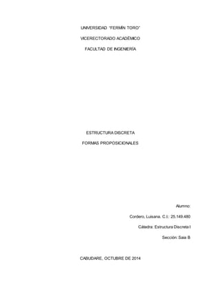 UNIVERSIDAD “FERMÍN TORO” 
VICERECTORADO ACADÉMICO 
FACULTAD DE INGENIERÍA 
ESTRUCTURA DISCRETA 
FORMAS PROPOSICIONALES 
Alumno: 
Cordero, Luisana. C.I.: 25.149.480 
Cátedra: Estructura Discreta I 
Sección: Saia B 
CABUDARE, OCTUBRE DE 2014 
 
