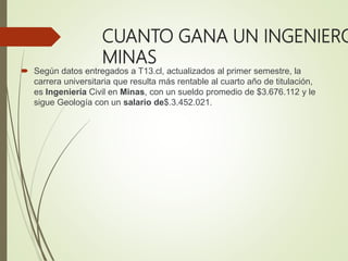 CUANTO GANA UN INGENIERO
MINAS
 Según datos entregados a T13.cl, actualizados al primer semestre, la
carrera universitaria que resulta más rentable al cuarto año de titulación,
es Ingeniería Civil en Minas, con un sueldo promedio de $3.676.112 y le
sigue Geología con un salario de$.3.452.021.
 