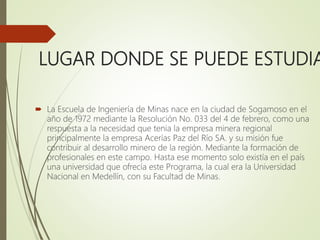 LUGAR DONDE SE PUEDE ESTUDIA
 La Escuela de Ingeniería de Minas nace en la ciudad de Sogamoso en el
año de 1972 mediante la Resolución No. 033 del 4 de febrero, como una
respuesta a la necesidad que tenia la empresa minera regional
principalmente la empresa Acerías Paz del Río SA. y su misión fue
contribuir al desarrollo minero de la región. Mediante la formación de
profesionales en este campo. Hasta ese momento solo existía en el país
una universidad que ofrecía este Programa, la cual era la Universidad
Nacional en Medellín, con su Facultad de Minas.
 
