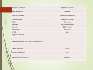 Programa académico: Ingeniería de Minas
Nivel académico: Pregrado
Nivel de formación: Profesional Universitario
Título a otorgar: Ingeniero de Minas
Sede: Sogamoso
Facultad: Seccional Sogamoso
Duración: 10 Semestres
Metodología: Presencial
SNIES: 215
Registro calificado:
Resolución MEN N°. 4727 del 15 de abril de 2015
Vigencia registro: 7 años
Créditos académicos 175
Periodicidad de admisión: Semestral
 