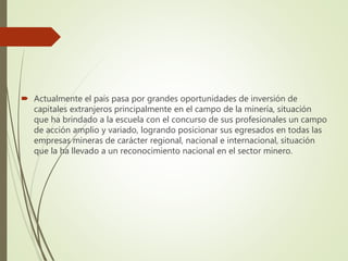  Actualmente el país pasa por grandes oportunidades de inversión de
capitales extranjeros principalmente en el campo de la minería, situación
que ha brindado a la escuela con el concurso de sus profesionales un campo
de acción amplio y variado, logrando posicionar sus egresados en todas las
empresas mineras de carácter regional, nacional e internacional, situación
que la ha llevado a un reconocimiento nacional en el sector minero.
 