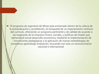  El programa de ingeniería de Minas esta enmarcado dentro de la cultura de
la autoevaluación y acreditación, en búsqueda de un mejoramiento continuo
del currículo, ofreciendo un programa pertinente y de calidad de acuerdo a
las exigencias de la empresa minera, sociales, y políticas de Estado que
demanda el actual desarrollo económico; mediante la implementación de
innovaciones pedagógicas y la aplicación de nuevas metodologías de
enseñanza-aprendizaje-evaluación, buscando con esto un reconocimiento
nacional e internacional.
 