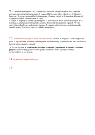 9   Al encender su máquina, cada chico estará a un clic de los libros clásicos de la literatura
universal, nacional y latinoamericana, de juegos didácticos, de videos educativos de Educ.ar y
Encuentro, de cursos autoasistidos de informática, ofimática y técnicas de estudio y del material
obligatorio de todas las materias de su curso.
A su vez, el Programa Conectar Igualdad prevé la incorporación de las nuevas tecnologías de la
información y la comunicación para los alumnos de escuelas de educación especial. Por este
motivo, las netbooks que recibirán los alumnos de estas escuelas tienen un escritorio pensado
específicamente de acuerdo a sus necesidades pedagógicas.




10    no es lo mismo porque lo de los recursos alumno A su vez, el Programa Conectar Igualdad
prevé la inporación de las nuevas tecnologías de la información y la comunicación para los alumnos
de escuelas de educación especial.
 Y los del docente A través del escritorio de su netbook, los docentes accederán a diversas
propuestas metodológicas innovadoras que los ayudarán a dictar el plan de estudios
correspondiente al año a cargo.


11   no permite el predecir del futuro



13
 
