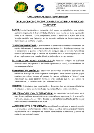 ASIGNATURA: INVESTIGACIÓN SOCIAL II
                                                        ALUMNO: PALOMINO HILARIO ANTHONY
                                                        SEMESTRE: III
                                                        TEMA: CARACTERISTICAS DEL METODO CIENTIFICO


                  CARACTERISTICAS DEL METODO CIENTIFICO

    “EL HUMOR COMO FACTOR DE CREATIVIDAD EN LA PUBLICIDAD
                        TELEVISIVA”
FATICO:En esta investigación es comprobar si el humor en publicidad es una variable
  realmente importante de la creatividad publicitaria en un medio con tanta repercusión
  como es la televisión. Y para comprobarlo, vamos a comparar el humor con otras
  fórmulas también muy frecuentes en los mensajes publicitarios: la demostración, la
  dramatización el problema-solución.

TRASCIENDE LOS HECHOS:Es, posiblemente, el género más utilizado actualmente en los
  medios audiovisuales. El humor se usa para atraer la atención y de todos los géneros, éste
  es posiblemente el que más se ha discutido. En cualquier caso, los anuncios humorísticos
  divierten pero deben dirigir la atención del espectador hacia el producto por lo que una
  de sus condiciones es que no debe ridiculizar ni al producto ni a sus usuarios.

SE TIENE A LAS REGLAS FORMALIZADAS:Es necesario comparar la publicidad
  humorística con otros géneros o tratamientos publicitarios. Evaluó, la creatividad de los
  mensajes desarrollados.

COMPROBACIÓN EMPÍRICA:La adecuación, en el humor, presenta los coeficientes de
  correlación más bajos de todos los géneros investigados. No se confirma que Los grupos
  creativos que utilizan durante el proceso de creación publicitaria el “Humor” para
  materializar sus ideas obtienen resultados más creativos que los que utilizan la
  “Demostración”, la “Dramatización” y el “Problema-solución”.

OBJETIVO: El objetivo de esta investigación es demostrar si en los mensajes publicitarios
  de televisión se aplica con mayor eficacia el género del humor en las publicidades.

SUS FORMACIONES SON DE TIPO GENERAL: No hay diferencias significativas en el
  nivel de percepción de la creatividad en los géneros humor, demostración, dramatización
  y problema-solución. En los valores de cada uno de los factores utilizados por los jueces
  para valorar la creatividad de los anuncios.

AUTO CORRECTIVO Y PROGRESIVO:La aparición del mensaje que se quiere transmitir
  en el anuncio de una forma clara y evidente (factor opacidad/ transparencia) correlaciona
  negativamente con la percepción del resto de los factores de la creatividad. (Facilidad de
  captación por parte del receptor)
 