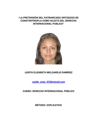 “LA PRETENSIÓN DEL PATRIARCADO ORTODOXO DE
CONSTANTINOPLA COMO SUJETO DEL DERECHO
INTERNACIONAL PUBLICO”
JUDITH ELIZABETH MELGAREJO RAMÍREZ
Judith_aries_07@hotmail.com
CURSO: DERECHO INTERNACIONAL PÚBLICO
MÉTODO: EXPLICATIVO
 