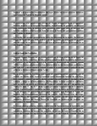 Boyacá” que guarda los lineamientos del lugar. Entre las construcciones turísticas
que rodean el Puente de Boyacá, están:



El Ciclorama: Una construcción circular en donde anteriormente se proyectaban
filminas alusivas a la campaña libertadora. Actualmente, el gobierno de Boyacá
está realizando toda la gestión para recuperar éste lugar para el servicio del
turismo nacional e internacional. Este se ubica al frente del parqueadero público
del Puente de Boyacá.

La Capilla: Allí acuden generalmente todos los feligreses de la región. Se realizan
misas de 12:00 del día, 5:00, 6:00 y 7:00 de la noche. Se encuentra en la parte
alta del lugar, es la primera construcción que se observa desde la carretera, en la
vía Bogotá – Tunja.



CasLa Casa del Fundador

Gonzalo Suárez Rendón es un museo situado en la zona oriental de la Plaza de
Bolívar de Tunja, Colombia. En ella se ubica actualmente la Secretaría de Cultura
y Turismo de la Alcaldía Mayor y la Academia Boyacense de Historia (desde
1905).1 Es la joya arquitectónica más característica de las residencias particulares
del siglo XVI, y se conserva la historia privada de la anstocracia tunjana desde los
años de la fundación hispánica de Tunja.

Es la única Casa de Fundador que existe en Hispanoamérica, construida por él
mismo, en donde vivió, murió y continuó como residencia familiar de sus hijos.
Esta mansión colonial fue centro de trascendentales actividades en los siglos de la
Colonia, y luego en la independencia y la República. En este sitio en el cual había
solo un bohío se reunió el Cabildo de Tunja por primera vez, el 7 de agosto de
1539 y los días 11, 14, 16 Y 18 de agosto para tratar los problemas de la naciente
ciudad. Fue edificada a mediados del siglo XVI, con la mano de 3.000 indígenas.
Allí se alojaron los principales personajes españoles que llegaban a Tunja; allí
llegaron los conquistadores Jerónimo de Lebrón, Don Alonso Luis de Lugo,
Hernán Pérez de Quesada y Don Pedro de Ursúa. Allí se ubicó también el
despacho principal del Nuevo Reino de Granada en ausencia de Jiménez de
Quesada y de Hernán Pérez.

El museo alberga pinturas murales manieristas de fauna exótica, el dormitorio del
fundador que se conserva intacto luego de los trabajos de renovación permanente,
caballeros vestidos de lanzas, los escudos de armas de León y Castilla, de la
ciudad de Málaga, del rey Carlos I de España y el de Felipe II. Además alberga
 