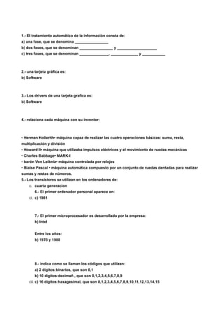 1.- El tratamiento automático de la información consta de:
a) una fase, que se denomina ________________
b) dos fases, que se denominan ________________ y ___________________
c) tres fases, que se denominan ______________, _____________ y ___________



2.- una tarjeta gráfica es:
b) Software



3.- Los drivers de una tarjeta grafica es:
b) Software



4.- relaciona cada máquina con su inventor:



• Herman Hollerith• máquina capaz de realizar las cuatro operaciones básicas: suma, resta,
multiplicación y división
• Howard II• máquina que utilizaba impulsos eléctricos y el movimiento de ruedas mecánicas
• Charles Babbage• MARK-I
• barón Von Leibniz• máquina controlada por relojes
• Blaise Pascal • máquina automática compuesto por un conjunto de ruedas dentadas para realizar
sumas y restas de números.
5.- Los transistores se utilizan en los ordenadores de:
    c. cuarta generacion
        6.- El primer ordenador personal aparece en:
    ci. c) 1981



        7.- El primer microprocesador es desarrollado por la empresa:
        b) Intel


        Entre los años:
        b) 1970 y 1980




        8.- indica como se llaman los códigos que utilizan:
        a) 2 dígitos:binarios, que son 0,1
        b) 10 dígitos:decimañ , que son 0,1,2,3,4,5,6,7,8,9
    cii. c) 16 dígitos:haxagesimal, que son 0,1,2,3,4,5,6,7,8,9,10,11,12,13,14,15
 