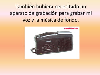 También hubiera necesitado un aparato de grabación para grabar mi voz y la música de fondo.