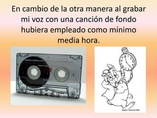 En cambio de la otra manera al grabar mi voz con una canción de fondo hubiera empleado como mínimo media hora.