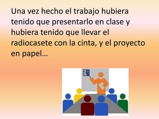 Una vez hecho el trabajo hubiera tenido que presentarlo en clase y hubiera tenido que llevar el radiocasete con la cinta, y el proyecto en papel…