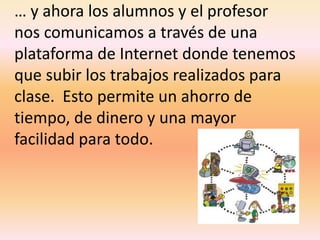 … y ahora los alumnos y el profesor nos comunicamos a través de una plataforma de Internet donde tenemos que subir los trabajos realizados para clase.  Esto permite un ahorro de tiempo, de dinero y una mayor facilidad para todo.