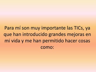 Para mí son muy importante las TICs, ya que han introducido grandes mejoras en mi vida y me han permitido hacer cosas como: