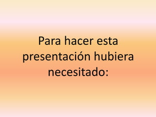 Para hacer esta presentación hubiera necesitado: