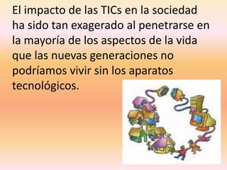El impacto de las TICs en la sociedad ha sido tan exagerado al penetrarse en la mayoría de los aspectos de la vida que las nuevas generaciones no podríamos vivir sin los aparatos tecnológicos.
