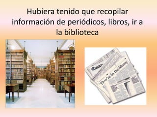 Hubiera tenido que recopilar información de periódicos, libros, ir a la biblioteca