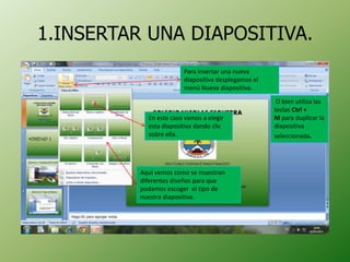 1.INSERTAR UNA DIAPOSITIVA.
                        Para insertar una nueva
                        diapositiva desplegamos el
                        menú Nueva diapositiva.

                                                      O bien utiliza las
                                                     teclas Ctrl +
            En este caso vamos a elegir              M para duplicar la
            esta diapositiva dando clic              diapositiva
            sobre ella.                              seleccionada.




          Aquí vemos como se muestran
          diferentes diseños para que
          podamos escoger el tipo de
          nuestra diapositiva.
 