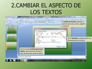 2.CAMBIAR EL ASPECTO DE
      LOS TEXTOS
                                       En Estilo de fuente: indícale si
                                       quieres que sea cursiva ,negrilla
                                       o normal




                                               En el Tamaño se seleccionan las
                                               dimensiones de la letra



   En la sección Fuente para texto
   latino: selecciona de la lista el
   tipo de letra que quieras aplica
 