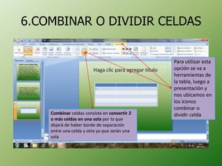 6.COMBINAR O DIVIDIR CELDAS


                                              Para utilizar esta
                                              opción se va a
                                              herramientas de
                                              la tabla, luego a
                                              presentación y
                                              nos ubicamos en
                                              los iconos
                                              combinar o
    Combinar celdas consiste en convertir 2   dividir celda
    o más celdas en una sola por lo que
    dejará de haber borde de separación
    entre una celda y otra ya que serán una
    sola
 