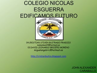 COLEGIO NICOLAS
     ESGUERRA
EDIFICAMOS FUTURO



 04.CRISTIAN STIVEN BUITRAGO FRAGOZO
          makankan29@hotmail.es
  03.DAVID LEONARDO BRICEÑO MORENO
       miguelangebric@hotmail.es

    http://cristianbuitra.blogspot.com



                                         JOHN ALEXANDER
                                              CARABALLO
 