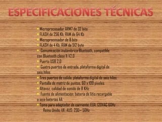 • Microprocesador ARM7 de 32 bits 
• FLASH de 256 Kb, RAM de 64 Kb 
• Microprocesador de 8 bits 
• FLASH de 4 Kb, RAM de 512 byte 
• Comunicación inalámbrica Bluetooth, compatible 
con Bluetooth clase II V2.0 
• Puerto USB 2.0 
• Cuatro puertos de entrada, plataforma digital de 
seis hilos 
• Tres puertos de salida, plataforma digital de seis hilos 
• Pantalla de matriz de puntos, 60 x 100 píxeles 
• Altavoz, calidad de sonido de 8 KHz 
• Fuente de alimentación: batería de litio recargable 
o seis baterías AA 
• Toma para adaptador de corriente: EUA: 120VAC 60Hz 
Reino Unido, UE, AUS: 230~ 50Hz  