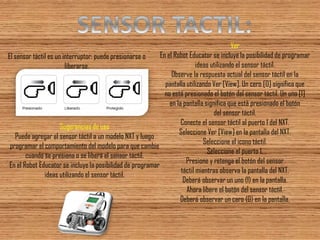 El sensor táctil es un interruptor: puede presionarse o liberarse. 
Sugerencias de uso Puede agregar el sensor táctil a un modelo NXT y luego programar el comportamiento del modelo para que cambie cuando se presiona o se libera el sensor táctil. En el Robot Educator se incluye la posibilidad de programar ideas utilizando el sensor táctil. 
Ver En el Robot Educator se incluye la posibilidad de programar ideas utilizando el sensor táctil. Observe la respuesta actual del sensor táctil en la pantalla utilizando Ver [View]. Un cero [0] significa que no está presionado el botón del sensor táctil. Un uno [1] en la pantalla significa que está presionado el botón del sensor táctil. Conecte el sensor táctil al puerto 1 del NXT. Seleccione Ver [View] en la pantalla del NXT. Seleccione el icono táctil. Seleccione el puerto 1. Presione y retenga el botón del sensor táctil mientras observa la pantalla del NXT. Deberá observar un uno (1) en la pantalla. Ahora libere el botón del sensor táctil. Deberá observar un cero (0) en la pantalla.  