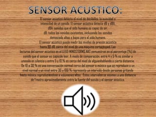 El sensor acústico detecta el nivel de decibeles: la suavidad o 
intensidad de un sonido. El sensor acústico detecta dB y dBA. 
dBA: sonidos que el oído humano es capaz de oír. 
dB: todos los sonidos existentes, incluyendo los sonidos 
demasiado altos o bajos para el oído humano. 
El sensor acústico puede medir los niveles de presión acústica 
hasta 90 dB, cerca del nivel de una máquina cortacésped. Las 
lecturas del sensor acústico en el LEGO MINDSTORMS NXT semuestran en el porcentaje [%] de sonido que el sensor es capazde leer. A modo de comparación, entre 4 y 5 % es similar a unasala en silencio y entre 5 y 10 % es cerca del nivel de alguienhablando a cierta distancia. De 10 a 30 % es una conversación normal cerca del sensor o música que se reproduce a un nivel normal y un nivel entre 30 y 100 % representa un intervalo desde personas gritando hasta música reproduciéndose a volúmenes altos. Estos intervalos se asumen a una distancia de 1 metro aproximadamente entre la fuente del sonido y el sensor acústico.  